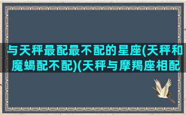 与天秤最配最不配的星座(天秤和魔蝎配不配)(天秤与摩羯座相配吗)