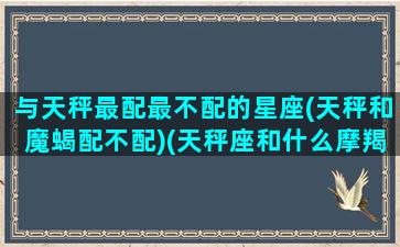 与天秤最配最不配的星座(天秤和魔蝎配不配)(天秤座和什么摩羯座配吗)