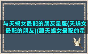 与天蝎女最配的朋友星座(天蝎女最配的朋友)(跟天蝎女最配的星座)