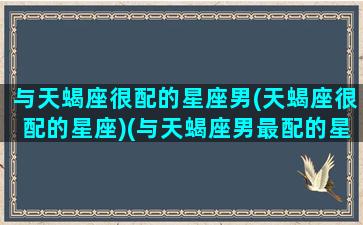 与天蝎座很配的星座男(天蝎座很配的星座)(与天蝎座男最配的星座配对)