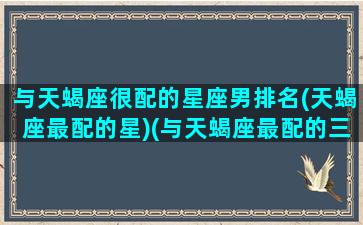 与天蝎座很配的星座男排名(天蝎座最配的星)(与天蝎座最配的三个星座)