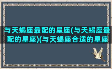 与天蝎座最配的星座(与天蝎座最配的星座)(与天蝎座合适的星座)