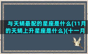 与天蝎最配的星座是什么(11月的天蝎上升星座是什么)(十一月天蝎上升星座)