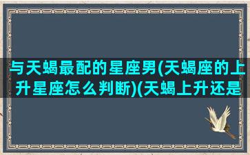 与天蝎最配的星座男(天蝎座的上升星座怎么判断)(天蝎上升还是天蝎)