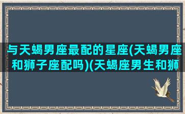 与天蝎男座最配的星座(天蝎男座和狮子座配吗)(天蝎座男生和狮子座男生哪个好)