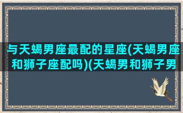 与天蝎男座最配的星座(天蝎男座和狮子座配吗)(天蝎男和狮子男谁厉害)