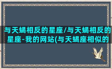 与天蝎相反的星座/与天蝎相反的星座-我的网站(与天蝎座相似的星座)