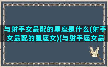 与射手女最配的星座是什么(射手女最配的星座女)(与射手座女最般配的星座)