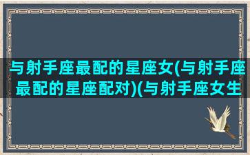 与射手座最配的星座女(与射手座最配的星座配对)(与射手座女生最配的星座配对)