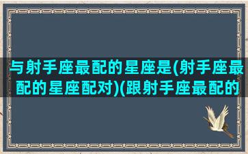 与射手座最配的星座是(射手座最配的星座配对)(跟射手座最配的星座配对)