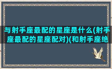 与射手座最配的星座是什么(射手座最配的星座配对)(和射手座绝配的星座)