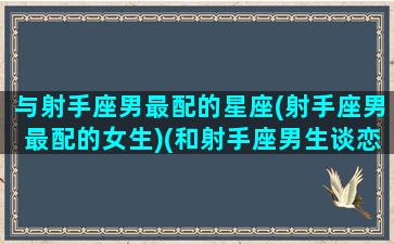 与射手座男最配的星座(射手座男最配的女生)(和射手座男生谈恋爱是什么样的体验)