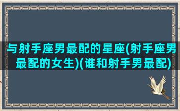 与射手座男最配的星座(射手座男最配的女生)(谁和射手男最配)