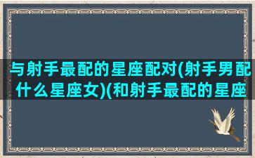 与射手最配的星座配对(射手男配什么星座女)(和射手最配的星座配对)