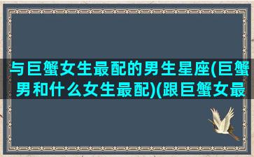 与巨蟹女生最配的男生星座(巨蟹男和什么女生最配)(跟巨蟹女最般配的星座)