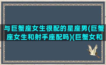 与巨蟹座女生很配的星座男(巨蟹座女生和射手座配吗)(巨蟹女和射手星座最配)