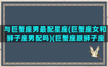 与巨蟹座男最配星座(巨蟹座女和狮子座男配吗)(巨蟹座跟狮子座合适吗)