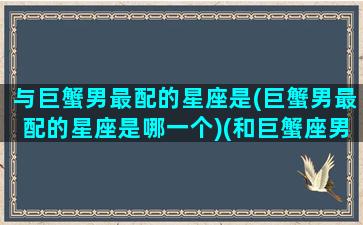 与巨蟹男最配的星座是(巨蟹男最配的星座是哪一个)(和巨蟹座男生相处禁忌)