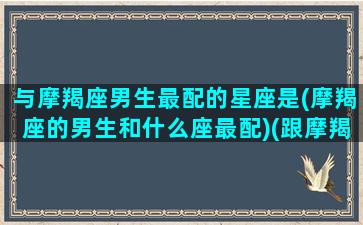 与摩羯座男生最配的星座是(摩羯座的男生和什么座最配)(跟摩羯座男最配的星座)