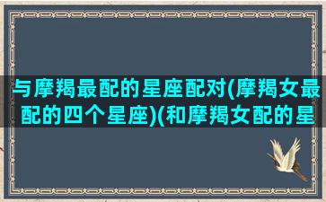 与摩羯最配的星座配对(摩羯女最配的四个星座)(和摩羯女配的星座)