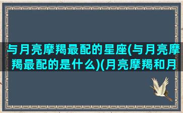 与月亮摩羯最配的星座(与月亮摩羯最配的是什么)(月亮摩羯和月亮摩羯在一起)