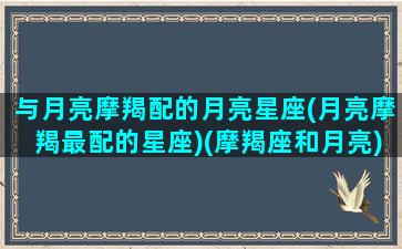 与月亮摩羯配的月亮星座(月亮摩羯最配的星座)(摩羯座和月亮)