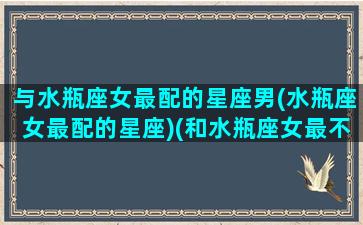 与水瓶座女最配的星座男(水瓶座女最配的星座)(和水瓶座女最不配的三大星座)