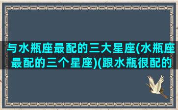 与水瓶座最配的三大星座(水瓶座最配的三个星座)(跟水瓶很配的星座)