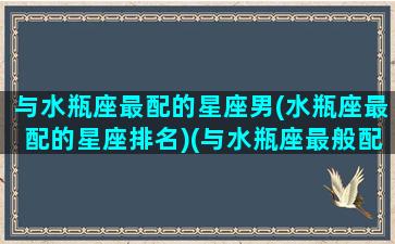 与水瓶座最配的星座男(水瓶座最配的星座排名)(与水瓶座最般配的星座是谁)