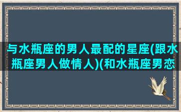 与水瓶座的男人最配的星座(跟水瓶座男人做情人)(和水瓶座男恋爱)