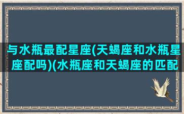 与水瓶最配星座(天蝎座和水瓶星座配吗)(水瓶座和天蝎座的匹配程度)
