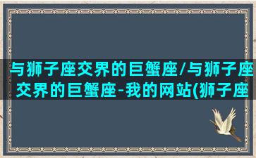 与狮子座交界的巨蟹座/与狮子座交界的巨蟹座-我的网站(狮子座和巨蟹座适合交往吗)