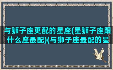 与狮子座更配的星座(星狮子座跟什么座最配)(与狮子座最配的星座配对)