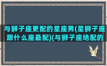 与狮子座更配的星座男(星狮子座跟什么座最配)(与狮子座绝配的星座)