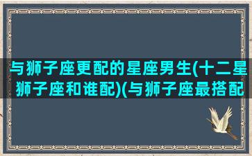 与狮子座更配的星座男生(十二星狮子座和谁配)(与狮子座最搭配的星座)