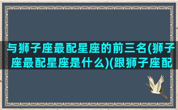 与狮子座最配星座的前三名(狮子座最配星座是什么)(跟狮子座配的星座)