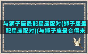 与狮子座最配星座配对(狮子座最配星座配对)(与狮子座最合得来的星座)