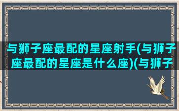 与狮子座最配的星座射手(与狮子座最配的星座是什么座)(与狮子座相匹配的星座)