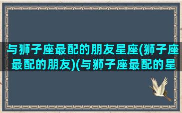 与狮子座最配的朋友星座(狮子座最配的朋友)(与狮子座最配的星座配对)