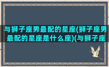 与狮子座男最配的星座(狮子座男最配的星座是什么座)(与狮子座男生谈恋爱的大忌)