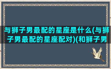 与狮子男最配的星座是什么(与狮子男最配的星座配对)(和狮子男最配的星座)