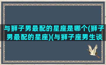 与狮子男最配的星座是哪个(狮子男最配的星座)(与狮子座男生谈恋爱的大忌)