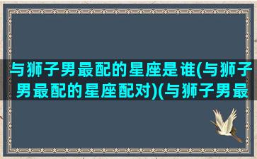 与狮子男最配的星座是谁(与狮子男最配的星座配对)(与狮子男最配的星座女)