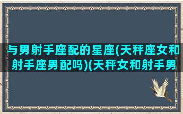 与男射手座配的星座(天秤座女和射手座男配吗)(天秤女和射手男在一起会幸福吗)