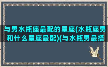 与男水瓶座最配的星座(水瓶座男和什么星座最配)(与水瓶男最搭配星座)