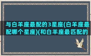 与白羊座最配的3星座(白羊座最配哪个星座)(和白羊座最匹配的)