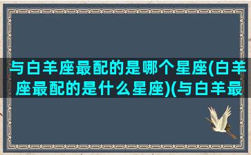 与白羊座最配的是哪个星座(白羊座最配的是什么星座)(与白羊最搭配的星座)