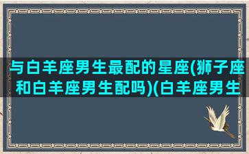 与白羊座男生最配的星座(狮子座和白羊座男生配吗)(白羊座男生和狮子座男生哪个好)