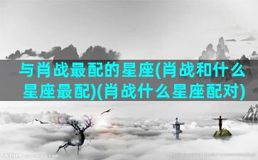 与肖战最配的星座(肖战和什么星座最配)(肖战什么星座配对)