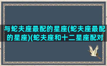 与蛇夫座最配的星座(蛇夫座最配的星座)(蛇夫座和十二星座配对指数)